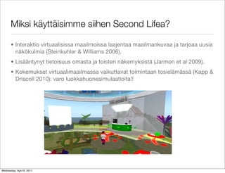 Miksi käyttäisimme siihen Second Lifea?

       • Interaktio virtuaalisissa maailmoissa laajentaa maailmankuvaa ja tarjoaa uusia
         näkökulmia (Steinkuhler & Williams 2006).
       • Lisääntynyt tietoisuus omasta ja toisten näkemyksistä (Jarmon et al 2009).
       • Kokemukset virtuaalimaailmassa vaikuttavat toimintaan tosielämässä (Kapp &
         Driscoll 2010): varo luokkahuonesimulaatioita!!




Wednesday, April 6, 2011
 