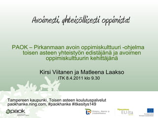 Avoimesti, yhteisöllisesti oppimista!
PAOK – Pirkanmaan avoin oppimiskulttuuri -ohjelma
toisen asteen yhteistyön edistäjänä ja avoimen
oppimiskulttuurin kehittäjänä
Kirsi Viitanen ja Matleena Laakso
ITK 8.4.2011 klo 9.30
Tampereen kaupunki, Toisen asteen koulutuspalvelut
paokhanke.ning.com, #paokhanke #itkesitys149
 