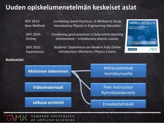 Combining Good Practices: A Method to Study
Introductory Physics in Engineering Education
SEFI 2013:
New Method:
Avainasiat:
Aktiivinen tekeminen
Mittaustehtävät
teoriakursseilla
Peer instruction
Ryhmätyöskentely
Ennakkotehtävät
Videomateriaali
Jatkuva arviointi
Combining good practices in fully online learning
environment – introductory physics course,
SEFI 2014:
Online:
SEFI 2015:
Experiences:
Students’ Experiences on Modern Fully Online
Introductory Mechanics Physics Course
Uuden opiskelumenetelmän keskeiset asiat
 