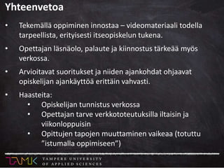 Yhteenvetoa
• Tekemällä oppiminen innostaa – videomateriaali todella
tarpeellista, erityisesti itseopiskelun tukena.
• Opettajan läsnäolo, palaute ja kiinnostus tärkeää myös
verkossa.
• Arvioitavat suoritukset ja niiden ajankohdat ohjaavat
opiskelijan ajankäyttöä erittäin vahvasti.
• Haasteita:
• Opiskelijan tunnistus verkossa
• Opettajan tarve verkkototeutuksilla iltaisin ja
viikonloppuisin
• Opittujen tapojen muuttaminen vaikeaa (totuttu
”istumalla oppimiseen”)
 