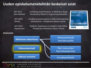 Combining Good Practices: A Method to Study
Introductory Physics in Engineering Education
SEFI 2013:
New Method:
Avainasiat:
Aktiivinen tekeminen
Mittaustehtävät
teoriakursseilla
Peer instruction
Ryhmätyöskentely
Ennakkotehtävät
Videomateriaali
Jatkuva arviointi
Combining good practices in fully online learning
environment – introductory physics course,
SEFI 2014:
Online:
SEFI 2015:
Experiences:
Students’ Experiences on Modern Fully Online
Introductory Mechanics Physics Course
Uuden opiskelumenetelmän keskeiset asiat
 