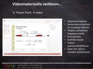 1) Power Point → video
• Tekeminen hidasta
• Aiemmista esityksistä
voi muokata videoksi
• Yhtälöt suhteellisen
helppoja esittää
• Animaatioita
• Grafiikka hyvää
• Videon
upotusmahdollisuus
• Sopii mm. teoria-
asioiden esittämiseen
Videomateriaalia verkkoon…
 