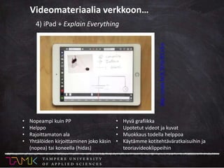 • Nopeampi kuin PP
• Helppo
• Rajoittamaton ala
• Yhtälöiden kirjoittaminen joko käsin
(nopea) tai koneella (hidas)
• Hyvä grafiikka
• Upotetut videot ja kuvat
• Muokkaus todella helppoa
• Käytämme kotitehtäväratkaisuihin ja
teoriavideoklippeihin
http://youtu.be/K7hNtsWCsXw
4) iPad + Explain Everything
Videomateriaalia verkkoon…
 