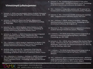 1. Suhonen, S. (2016) Learning Analytics View to Students' Homework
Activity in Engineering Physics. INTED2016 Proceedings, pp. 3998-
4005.
2. Suhonen, S. (2016) Put Theory into Practice: Measurement
Assignments in Physics Theory Courses. INTED2016 Proceedings,
pp. 4478-4484.
3. Suhonen, S., Tiili, J. (2015) Students’ Online Activity on a Fully
Online Introductory Physics Mechanics Course, Proceedings of
SEFI2015 43rd Annual Conference, Orleans, France
4. Suhonen, S., Puranen, J., (2015) Enhancing Learning in Integrated
Physics Laboratory Course: Physics, Mathematics and
Communications, 43rd Annual SEFI Conference June 29 -July 2,
2015 Orléans, France
5. Tiili, J., Suhonen, S. (2015) Students’ Experiences on Modern Fully
Online Introductory Mechanics Physics Course, Proceedings of
SEFI2015 43rd Annual Conference, Orleans, France
6. Hockicko, Peter, and Juho Tiili. "Comparison of the Entering
Students’ FCI Results–Tampere UAS and University of Žilina",
Proceedings of SEFI2015 43rd Annual Conference, Orleans, France
7. Tiili, J., Manninen, R., Puranen, J., Suhonen, S., (2015) Development
of Simple Public Assessment Sheet and its Use in Elementary
Physics Laboratory Course, , Proceedings of SEFI2015 43rd Annual
Conference,
8. Suhonen, S., Tiili, J.Combining good practices in fully online
learning environment – introductory physics course, Proceedings
of SEFI2014 42nd Annual Conference, Birmingham, UK
9. Tiili. J., Suhonen, S. Using video solutions and “hi-score-list” to
increase and to monitor student’s homework activity, PTEE2014
10. Suhonen, S., Tiili, J. Enhancing scientific analyzing and reporting
skills – integrated physics laboratory course, PTEE 2014
11. Tiili, J., Suhonen, S. (2014). Analysis of Analytics - Videoclip
Watching Activity in Introductory Physics. Proceedings of SEFI
42nd Annual Conference, Birmingham, UK
12. Manninen, R., Tiili, J. Using pre-lecture assignments to enhance
students' learning in introductory physics, PTEE2014
13. S. Suhonen, J. Tiili (2014) Simple Measurement Assignments as
Activators in Elementary Engineering Physics, INTED2014
Proceedings, pp. 4057-4066.
14. Suhonen, S., Tiili, J. (2014), Active Engaging Video Assisted Physics
Studies - Preliminary Results, World Conference on Educational
Multimedia, Hypermedia and Telecommunications Vol. 2014, No.
1 (Jun 23, 2014) pp. 1636–1644
15. S. Suhonen, J. Tiili (2014) Simple Measurement Assignments as
Activators in Elementary Engineering Physics, INTED2014
Abstracts
16. Tiili, J., Suhonen S. (2013) Combining Good Practices : Method to
study Introductory Physics in Engineering Education, Proceedings
of the SEFI annual conference 2013, Leuven, Belgium
Viimeisimpiä julkaisujamme:
 