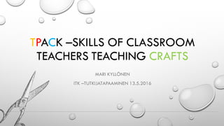 TPACK –SKILLS OF CLASSROOM
TEACHERS TEACHING CRAFTS
MARI KYLLÖNEN
ITK –TUTKIJATAPAAMINEN 13.5.2016
 