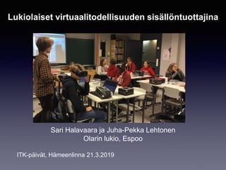 Sari Halavaara ja Juha-Pekka Lehtonen
Olarin lukio, Espoo
ITK-päivät, Hämeenlinna 21.3.2019
Lukiolaiset virtuaalitodellisuuden sisällöntuottajina
 