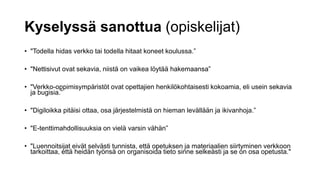 Kyselyssä sanottua (opiskelijat)
• "Todella hidas verkko tai todella hitaat koneet koulussa.”
• "Nettisivut ovat sekavia, niistä on vaikea löytää hakemaansa”
• "Verkko-oppimisympäristöt ovat opettajien henkilökohtaisesti kokoamia, eli usein sekavia
ja bugisia.”
• "Digiloikka pitäisi ottaa, osa järjestelmistä on hieman levällään ja ikivanhoja.”
• "E-tenttimahdollisuuksia on vielä varsin vähän”
• "Luennoitsijat eivät selvästi tunnista, että opetuksen ja materiaalien siirtyminen verkkoon
tarkoittaa, että heidän työnsä on organisoida tieto sinne selkeästi ja se on osa opetusta."
 