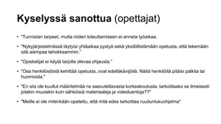 Kyselyssä sanottua (opettajat)
• "Tunnistan tarpeet, mutta niiden toteuttamiseen ei anneta työaikaa.
• "Nykyjärjestelmässä täytyisi yhtäaikaa pystyä sekä yksilöllistämään opetusta, että tekemään
sitä aiempaa tehokkaammin.”
• "Opiskelijat ei käytä tarjolla olevaa ohjausta.“
• "Osa henkilöstöstä kehittää opetusta, ovat edelläkävijöitä. Näitä henkilöitä pitäisi palkita tai
huomioida."
• "En siis ole kuullut määritelmää ns saavutettavasta korkeakoulusta, tarkoittaako se ilmeisesti
jotakin muutakin kuin sähköisiä materiaaleja ja videoluentoja??"
• "Meille ei ole mitenkään opetettu, että mitä edes tarkoittaa ruudunlukuohjelma"
 