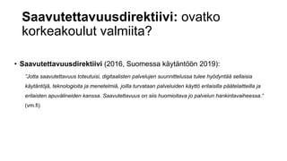 Saavutettavuusdirektiivi: ovatko
korkeakoulut valmiita?
• Saavutettavuusdirektiivi (2016, Suomessa käytäntöön 2019):
”Jotta saavutettavuus toteutuisi, digitaalisten palvelujen suunnittelussa tulee hyödyntää sellaisia
käytäntöjä, teknologioita ja menetelmiä, joilla turvataan palveluiden käyttö erilaisilla päätelaitteilla ja
erilaisten apuvälineiden kanssa. Saavutettavuus on siis huomioitava jo palvelun hankintavaiheessa.”
(vm.fi)
 