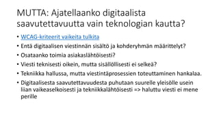 MUTTA: Ajatellaanko digitaalista
saavutettavuutta vain teknologian kautta?
• WCAG-kriteerit vaikeita tulkita
• Entä digitaalisen viestinnän sisältö ja kohderyhmän määrittelyt?
• Osataanko toimia asiakaslähtöisesti?
• Viesti teknisesti oikein, mutta sisällöllisesti ei selkeä?
• Tekniikka hallussa, mutta viestintäprosessien toteuttaminen hankalaa.
• Digitaalisesta saavutettavuudesta puhutaan suurelle yleisölle usein
liian vaikeaselkoisesti ja tekniikkalähtöisesti => haluttu viesti ei mene
perille
 