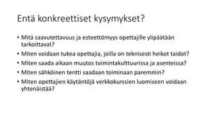 Entä konkreettiset kysymykset?
• Mitä saavutettavuus ja esteettömyys opettajille ylipäätään
tarkoittavat?
• Miten voidaan tukea opettajia, joilla on teknisesti heikot taidot?
• Miten saada aikaan muutos toimintakulttuurissa ja asenteissa?
• Miten sähköinen tentti saadaan toiminaan paremmin?
• Miten opettajien käytäntöjä verkkokurssien luomiseen voidaan
yhtenäistää?
 