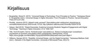 Kirjallisuus
• Burgstahler, Sheryl E. (2015): “Universal Design of Technology: From Principles to Practice.” Teoksessa Sheryl
E. Burgstahler (toim.): Universal Design in Higher Education: From Principles to Practive. Harvard Education
Press 2015,231-252.
• Penttilä, Johanna (2012): Hitaasti mutta varmasti? Saavutettavuuden edistyminen yliopistoissa ja
ammattikorkeakouluissa 2000-luvulla. OTUS, http://julkaisut.valtioneuvosto.fi/handle/10024/79139
• Selwyn, Neil (2016): “Digital Downsides: Exploring University Students’ Negative Engagements with Digital
Technology.” Teaching in Higher Education, 21:8, 1006-1021
• Villa, Tiia & Kivisalmi, Sanna: Korkeakoulujen saavutettavuus. Katsaus korkeakoulujen sosiaaliseen,
psyykkiseen ja fyysiseen saavutettavuuteen opiskelijoiden näkökulmasta. OTUS,
https://drive.google.com/file/d/0B9L1fvjudy3GbWRWWnZMcjhiakE/view?pref=2&pli=1
• Williams, George (2012): “Disability, Universal Design, and the Digital Humanities.” Teoksessa Matthew Gold
(toim.): Debates in the Digital Humanities. University of Minnesota Press, 202-212.
 