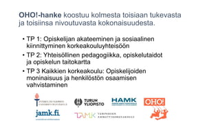 OHO!-hanke koostuu kolmesta toisiaan tukevasta
ja toisiinsa nivoutuvasta kokonaisuudesta.
• TP 1: Opiskelijan akateeminen ja sosiaalinen
kiinnittyminen korkeakouluyhteisöön
• TP 2: Yhteisöllinen pedagogiikka, opiskelutaidot
ja opiskelun taitokartta
• TP 3 Kaikkien korkeakoulu: Opiskelijoiden
moninaisuus ja henkilöstön osaamisen
vahvistaminen
 