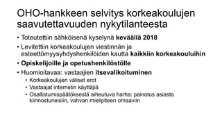 OHO-hankkeen selvitys korkeakoulujen
saavutettavuuden nykytilanteesta
• Toteutettiin sähköisenä kyselynä keväällä 2018
• Levitettiin korkeakoulujen viestinnän ja
esteettömyysyhdyshenkilöiden kautta kaikkiin korkeakouluihin
• Opiskelijoille ja opetushenkilöstölle
• Huomioitavaa: vastaajien itsevalikoituminen
• Korkeakoulujen väliset erot
• Vastaajat internetin käyttäjiä
• Osallistumispäätöksestä aiheutuva harha: painotus asiasta
kiinnostuneisiin, vahvan mielipiteen omaaviin
 