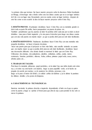 La primera idea que tuvimos fue hacer nuestro proyecto sobre la discoteca Dubai localizada
en Menga, al investigar más a fondo sobre este nos dimos cuenta que no es un lugar turístico
de Cali, si es un lugar muy frecuentado pero no cuenta como un lugar turístico, después de
esto fue como se nos ocurrió la idea de hacer nuestro proyecto sobre Cristo Rey.
3. DISEÑO PREVIO: Al principio decidimos hacer Cristo Rey con su montaña grande es
decir toda su parte De arriba, hacer parqueadero un puesto de pizzas etc..
También pensábamos que las puertas un lado Se podrían abrir cada una por su lado es decir
divididas (una para el lado izquierdo y la otra para el derecho) pero luego nos dimos cuenta
que con una sola puerta era mucho mejor ya que se podía abrir para un solo lado facilitando.
4. DISEÑO DEFINITIVO: Finalmente decidimos hacer Cristo Rey con una montaña más
pequeña decidimos no hacer el puesto de pizzas.
hacer una puerta para que el proyecto se viera más lindo, más sencillo teniendo en cuenta
que era mucho mejor ya que se podía abrir para un solo lado facilitando, decidimos hacer
una decoración diferente a las demás donde se mostrará lo lindo que era Cristo Rey.
Utilizamos dos clavijas, dos pulsadores, alambre, soldadura, cables, cautin, motor,
resistencia, baterías, periódico, silicona, bolsa, colbon, pinturas papel seda, casas, carros,
árboles palos etc…
5. TRABAJO DE TALLER:
Para hacer la montaña utilizamos papel periódico, en la mitad hay una tabla donde está cristo
rey; y el cristo rey está hecho con madera, luego se puso papelillo verde, se le hecho un
poquito de aserrín por encima y se le pusieron los árboles, personas y etc.
luego se le puso el motor del dividi y se utilizó cables de telefono y ya lo ultimo le pusimos
los últimos detalles y los postes de lámparas.
6. CARACTERÍSTICAS TECNOLÓGICAS:
funciona moviendo la palanca derecha o izquierda dependiendo el lado en el que se quiera
correr la puerta y luego se oprime el boton para que abra la reja y para prender la luz solo es
mover la palanca.
 