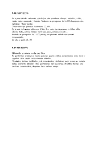 7. PRESUPUESTO:
En la parte eléctrica utilizamos dos clavijas, dos pulsadores, alambre, soldadura, cables,
cautin, motor, resistencia y baterías. Teníamos un presupuesto de 36.000 al comprar estos
materiales y hacer cuentas
Observamos que gastamos exactamente 32.600.
En la parte del montaje utilizamos. Cristo Rey, pasto, carros personas periódico tabla,
silicona, bolsa, colbon, pinturas papel seda, casas, árboles palos etc…
Tuvimos un presupuesto de 25.000 pesos y nos gastamos todo lo que teníamos
presupuestado.
En total se gastó: 35.100
8. EVALUACIÓN:
Elaborando la maqueta nos fue muy bien,
Ya que tuvimos el apoyo de muchas personas quienes estaban explicandonos como hacer y
organizar cosas con las cuales teníamos dificultad.
Al principio tuvimos debilidades en la comunicación y trabajo en grupo ya que nos costaba
trabajo aceptar las diferentes ideas que teníamos pero a pesar de esto al final tuvimos una
excelente comunicación y logramos hacer un buen trabajo.
 