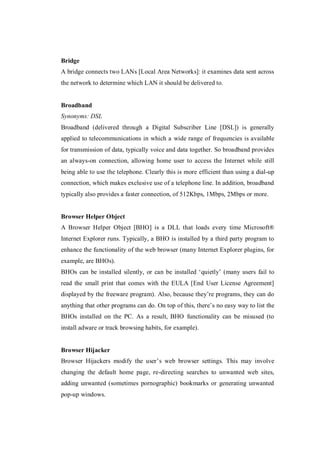 Bridge
A bridge connects two LANs [Local Area Networks]: it examines data sent across
the network to determine which LAN it should be delivered to.

Broadband
Synonyms: DSL
Broadband (delivered through a Digital Subscriber Line [DSL]) is generally
applied to telecommunications in which a wide range of frequencies is available
for transmission of data, typically voice and data together. So broadband provides
an always-on connection, allowing home user to access the Internet while still
being able to use the telephone. Clearly this is more efficient than using a dial-up
connection, which makes exclusive use of a telephone line. In addition, broadband
typically also provides a faster connection, of 512Kbps, 1Mbps, 2Mbps or more.

Browser Helper Object
A Browser Helper Object [BHO] is a DLL that loads every time Microsoft®
Internet Explorer runs. Typically, a BHO is installed by a third party program to
enhance the functionality of the web browser (many Internet Explorer plugins, for
example, are BHOs).
BHOs can be installed silently, or can be installed ‘quietly’ (many users fail to
read the small print that comes with the EULA [End User License Agreement]
displayed by the freeware program). Also, because they’re programs, they can do
anything that other programs can do. On top of this, there’s no easy way to list the
BHOs installed on the PC. As a result, BHO functionality can be misused (to
install adware or track browsing habits, for example).

Browser Hijacker
Browser Hijackers modify the user’s web browser settings. This may involve
changing the default home page, re-directing searches to unwanted web sites,
adding unwanted (sometimes pornographic) bookmarks or generating unwanted
pop-up windows.

 