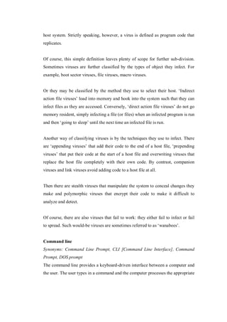 host system. Strictly speaking, however, a virus is defined as program code that
replicates.

Of course, this simple definition leaves plenty of scope for further sub-division.
Sometimes viruses are further classified by the types of object they infect. For
example, boot sector viruses, file viruses, macro viruses.
Or they may be classified by the method they use to select their host. ‘Indirect
action file viruses’ load into memory and hook into the system such that they can
infect files as they are accessed. Conversely, ‘direct action file viruses’ do not go
memory resident, simply infecting a file (or files) when an infected program is run
and then ‘going to sleep’ until the next time an infected file is run.

Another way of classifying viruses is by the techniques they use to infect. There
are ‘appending viruses’ that add their code to the end of a host file, ‘prepending
viruses’ that put their code at the start of a host file and overwriting viruses that
replace the host file completely with their own code. By contrast, companion
viruses and link viruses avoid adding code to a host file at all.

Then there are stealth viruses that manipulate the system to conceal changes they
make and polymorphic viruses that encrypt their code to make it difficult to
analyze and detect.

Of course, there are also viruses that fail to work: they either fail to infect or fail
to spread. Such would-be viruses are sometimes referred to as ‘wanabees’.

Command line
Synonyms: Command Line Prompt, CLI [Command Line Interface], Command
Prompt, DOS prompt
The command line provides a keyboard-driven interface between a computer and
the user. The user types in a command and the computer processes the appropriate

 