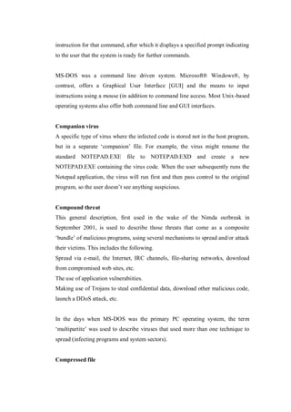 instruction for that command, after which it displays a specified prompt indicating
to the user that the system is ready for further commands.

MS-DOS was a command line driven system. Microsoft® Windows®, by
contrast, offers a Graphical User Interface [GUI] and the means to input
instructions using a mouse (in addition to command line access. Most Unix-based
operating systems also offer both command line and GUI interfaces.

Companion virus
A specific type of virus where the infected code is stored not in the host program,
but in a separate ‘companion’ file. For example, the virus might rename the
standard NOTEPAD.EXE

file to NOTEPAD.EXD

and create a

new

NOTEPAD.EXE containing the virus code. When the user subsequently runs the
Notepad application, the virus will run first and then pass control to the original
program, so the user doesn’t see anything suspicious.

Compound threat
This general description, first used in the wake of the Nimda outbreak in
September 2001, is used to describe those threats that come as a composite
‘bundle’ of malicious programs, using several mechanisms to spread and/or attack
their victims. This includes the following.
Spread via e-mail, the Internet, IRC channels, file-sharing networks, download
from compromised web sites, etc.
The use of application vulnerabiities.
Making use of Trojans to steal confidential data, download other malicious code,
launch a DDoS attack, etc.

In the days when MS-DOS was the primary PC operating system, the term
‘multipartite’ was used to describe viruses that used more than one technique to
spread (infecting programs and system sectors).

Compressed file

 