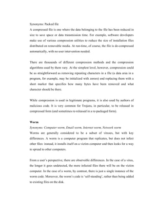 Synonyms: Packed file
A compressed file is one where the data belonging to the file has been reduced in
size to save space or data transmission time. For example, software developers
make use of various compression utilities to reduce the size of installation files
distributed on removable media. At run-time, of course, the file is de-compressed
automatically, with no user intervention needed.

There are thousands of different compression methods and the compression
algorithms used by them vary. At the simplest level, however, compression could
be as straightforward as removing repeating characters in a file (a data area in a
program, for example, may be initialized with zeroes) and replacing them with a
short marker that specifies how many bytes have been removed and what
character should be there.

While compression is used in legitimate programs, it is also used by authors of
malicious code. It is very common for Trojans, in particular, to be released in
compressed form (and sometimes re-released in a re-packaged form).

Worm
Synonyms: Computer worm, Email worm, Internet worm, Network worm
Worms are generally considered to be a subset of viruses, but with key
differences. A worm is a computer program that replicates, but does not infect
other files: instead, it installs itself on a victim computer and then looks for a way
to spread to other computers.
From a user’s perspective, there are observable differences. In the case of a virus,
the longer it goes undetected, the more infected files there will be on the victim
computer. In the case of a worm, by contrast, there is just a single instance of the
worm code. Moreover, the worm’s code is ‘self-standing’, rather than being added
to existing files on the disk.

 
