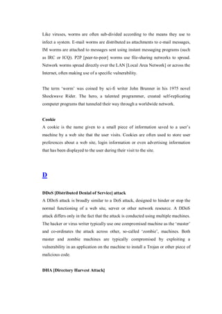 Like viruses, worms are often sub-divided according to the means they use to
infect a system. E-mail worms are distributed as attachments to e-mail messages,
IM worms are attached to messages sent using instant messaging programs (such
as IRC or ICQ). P2P [peer-to-peer] worms use file-sharing networks to spread.
Network worms spread directly over the LAN [Local Area Network] or across the
Internet, often making use of a specific vulnerability.
The term ‘worm’ was coined by sci-fi writer John Brunner in his 1975 novel
Shockwave Rider. The hero, a talented programmer, created self-replicating
computer programs that tunneled their way through a worldwide network.

Cookie
A cookie is the name given to a small piece of information saved to a user’s
machine by a web site that the user visits. Cookies are often used to store user
preferences about a web site, login information or even advertising information
that has been displayed to the user during their visit to the site.

D
DDoS [Distributed Denial of Service] attack
A DDoS attack is broadly similar to a DoS attack, designed to hinder or stop the
normal functioning of a web site, server or other network resource. A DDoS
attack differs only in the fact that the attack is conducted using multiple machines.
The hacker or virus writer typically use one compromised machine as the ‘master’
and co-ordinates the attack across other, so-called ‘zombie’, machines. Both
master and zombie machines are typically compromised by exploiting a
vulnerability in an application on the machine to install a Trojan or other piece of
malicious code.

DHA [Directory Harvest Attack]

 
