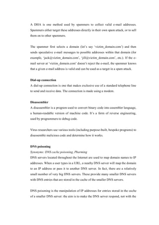 A DHA is one method used by spammers to collect valid e-mail addresses.
Spammers either target these addresses directly in their own spam attack, or to sell
them on to other spammers.
The spammer first selects a domain (let’s say ‘victim_domain.com’) and then
sends speculative e-mail messages to possible addresses within that domain (for
example, ‘jack@victim_domain.com’, ‘jill@victim_domain.com’, etc.). If the email server at ‘victim_domain.com’ doesn’t reject the e-mail, the spammer knows
that a given e-mail address is valid and can be used as a target in a spam attack.

Dial-up connection
A dial-up connection is one that makes exclusive use of a standard telephone line
to send and receive data. The connection is made using a modem.

Disassembler
A disassembler is a program used to convert binary code into assembler language,
a human-readable version of machine code. It’s a form of reverse engineering,
used by programmers to debug code.

Virus researchers use various tools (including purpose-built, bespoke programs) to
disassemble malicious code and determine how it works.

DNS poisoning
Synonyms: DNS cache poisoning, Pharming
DNS servers located throughout the Internet are used to map domain names to IP
addresses. When a user types in a URL, a nearby DNS server will map the domain
to an IP address or pass it to another DNS server. In fact, there are a relatively
small number of very big DNS servers. These provide many smaller DNS servers
with DNS entries that are stored in the cache of the smaller DNS servers.

DNS poisoning is the manipulation of IP addresses for entries stored in the cache
of a smaller DNS server: the aim is to make the DNS server respond, not with the

 