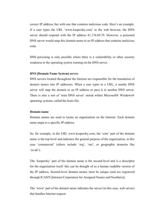 correct IP address, but with one that contains malicious code. Here’s an example.
If a user types the URL ‘www.kaspersky.com’ in the web browser, the DNS
server should respond with the IP address 81.176.69.70. However, a poisoned
DNS server would map this domain name to an IP address that contains malicious
code.

DNS poisoning is only possible where there is a vulnerability or other security
weakness in the operating system running on the DNS server.

DNS [Domain Name System] server
DNS servers located throughout the Internet are responsible for the translation of
domain names into IP addresses. When a user types in a URL, a nearby DNS
server will map the domain to an IP address or pass it to another DNS server.
There is also a sort of ‘mini DNS server’ stored within Microsoft® Windows®
operating systems, called the hosts file.

Domain name
Domain names are used to locate an organization on the Internet. Each domain
name maps to a specific IP address.
So, for example, in the URL www.kaspersky.com, the ‘com’ part of the domain
name is the top-level and indicates the general purpose of the organization, in this
case ‘commercial’ (others include ‘org’, ‘net’, or geographic domains like
‘co.uk’).
The ‘kaspersky’ part of the domain name is the second-level and is a descriptor
for the organization itself: this can be thought of as a human readable version of
the IP address. Second-level domain names must be unique (and are registered
through ICANN [Internet Corporation for Assigned Names and Numbers]).
The ‘www’ part of the domain name indicates the server (in this case, web server)
that handles Internet request.

 