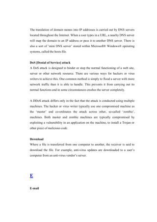 The translation of domain names into IP addresses is carried out by DNS servers
located throughout the Internet. When a user types in a URL, a nearby DNS server
will map the domain to an IP address or pass it to another DNS server. There is
also a sort of ‘mini DNS server’ stored within Microsoft® Windows® operating
systems, called the hosts file.

DoS [Denial of Service] attack
A DoS attack is designed to hinder or stop the normal functioning of a web site,
server or other network resource. There are various ways for hackers or virus
writers to achieve this. One common method is simply to flood a server with more
network traffic than it is able to handle. This prevents it from carrying out its
normal functions and in some circumstances crashes the server completely.

A DDoS attack differs only in the fact that the attack is conducted using multiple
machines. The hacker or virus writer typically use one compromised machine as
the ‘master’ and co-ordinates the attack across other, so-called ‘zombie’,
machines. Both master and zombie machines are typically compromised by
exploiting a vulnerability in an application on the machine, to install a Trojan or
other piece of malicious code.

Download
Where a file is transferred from one computer to another, the receiver is said to
download the file. For example, anti-virus updates are downloaded to a user’s
computer from an anti-virus vendor’s server.

E
E-mail

 