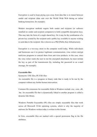 Encryption is used to keep prying eyes away from data that is in transit between
sender and recipient (data sent over the World Wide Web during an online
banking transaction, for example).

Modern encryption methods require both sender and recipient (or software
installed on sender and recipient computers) to hold compatible decryption keys.
This may take the form of a single shared key. Or it may be the combination of a
private key created by the recipient and a public key available to anyone wishing
to send data to the recipient: this is known as a PKI [Public Key Infrastructure].

Encryption is a two-way street in the computer world today. While individuals
and businesses use it to protect legitimate communication, virus writers encrypt
malicious programs to conceal them from anti-virus products: in this case, since
the virus writer wants the user to run the encrypted attachment, he must include
the key as part of the transmission (by including the password in an e-mail
message, for example).

Executable files
Synonyms: EXE files, PE EXE files
An executable file is a program in binary code that is ready to be run by the
computer without any further human intervention.

Common file extensions for executable fields in Windows include .exe, .com, .dll,
.bat. An executable file that is dynamically linked to another program is called a
dynamic link library.

Windows Portable Executable (PE) files are simply executable files that work
across all Microsoft 32-bit operating systems, which is why the majority of
malware for Windows written today is written in this format.

In Unix, executable files are marked with a special permission flag in the file
attributes.

 