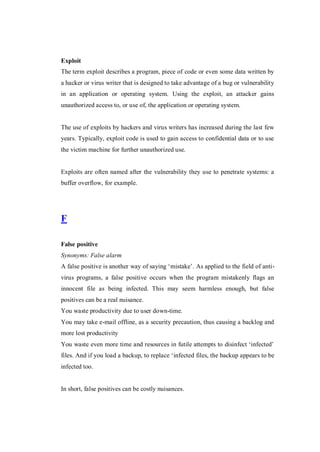 Exploit
The term exploit describes a program, piece of code or even some data written by
a hacker or virus writer that is designed to take advantage of a bug or vulnerability
in an application or operating system. Using the exploit, an attacker gains
unauthorized access to, or use of, the application or operating system.

The use of exploits by hackers and virus writers has increased during the last few
years. Typically, exploit code is used to gain access to confidential data or to use
the victim machine for further unauthorized use.

Exploits are often named after the vulnerability they use to penetrate systems: a
buffer overflow, for example.

F
False positive
Synonyms: False alarm
A false positive is another way of saying ‘mistake’. As applied to the field of antivirus programs, a false positive occurs when the program mistakenly flags an
innocent file as being infected. This may seem harmless enough, but false
positives can be a real nuisance.
You waste productivity due to user down-time.
You may take e-mail offline, as a security precaution, thus causing a backlog and
more lost productivity
You waste even more time and resources in futile attempts to disinfect ‘infected’
files. And if you load a backup, to replace ‘infected files, the backup appears to be
infected too.

In short, false positives can be costly nuisances.

 