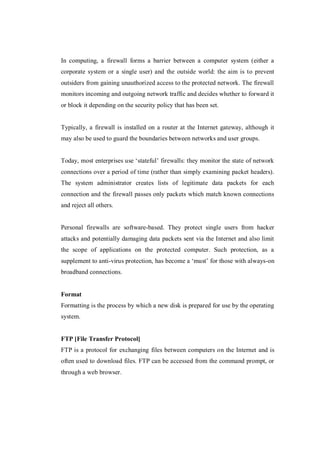 In computing, a firewall forms a barrier between a computer system (either a
corporate system or a single user) and the outside world: the aim is to prevent
outsiders from gaining unauthorized access to the protected network. The firewall
monitors incoming and outgoing network traffic and decides whether to forward it
or block it depending on the security policy that has been set.

Typically, a firewall is installed on a router at the Internet gateway, although it
may also be used to guard the boundaries between networks and user groups.
Today, most enterprises use ‘stateful’ firewalls: they monitor the state of network
connections over a period of time (rather than simply examining packet headers).
The system administrator creates lists of legitimate data packets for each
connection and the firewall passes only packets which match known connections
and reject all others.

Personal firewalls are software-based. They protect single users from hacker
attacks and potentially damaging data packets sent via the Internet and also limit
the scope of applications on the protected computer. Such protection, as a
supplement to anti-virus protection, has become a ‘must’ for those with always-on
broadband connections.

Format
Formatting is the process by which a new disk is prepared for use by the operating
system.

FTP [File Transfer Protocol]
FTP is a protocol for exchanging files between computers on the Internet and is
often used to download files. FTP can be accessed from the command prompt, or
through a web browser.

 