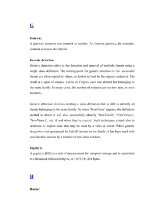 G
Gateway
A gateway connects one network to another. An Internet gateway, for example,
controls access to the Internet.

Generic detection
Generic detection refers to the detection and removal of multiple threats using a
single virus definition. The starting-point for generic detection is that successful
threats are often copied by others, or further refined by the original author(s). The
result is a spate of viruses, worms or Trojans, each one distinct but belonging to
the same family. In many cases, the number of variants can run into tens, or even
hundreds.

Generic detection involves creating a virus definition that is able to identify all
threats belonging to the same family. So when ‘NewVirus’ appears, the definition
created to detect it will also successfully identify ‘NewVius.b’, ‘NewVirus.c’,
‘NewVirus.d’, etc. if and when they’re created. Such techniques extend also to
detection of exploit code that may be used by a virus or worm. While generic
detection is not guaranteed to find all variants in the family, it has been used with
considerable success by a number of anti-virus vendors.

Gigabyte
A gigabyte [GB] is a unit of measurement for computer storage and is equivalent
to a thousand million kilobytes, or 1,073,741,824 bytes.

H
Hacker

 