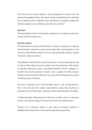 This term was once used to describe a clever programmer. In recent years, this
term has been applied to those who exploit security vulnerabilities to try and break
into a computer system. Originally, those who break into computer systems (for
malicious purposes or as a challenge) were known as ‘crackers’.

Hardware
The term hardware refers to the physical components of a computer (system unit,
monitor, keyboard, mouse, etc.).

Heuristic analysis
The word heuristic is derived from the Greek ‘to discover’ and refers to a learning
method based on speculation or guess-work, rather than a fixed algorithm. In the
anti-virus world, heuristic analysis involves using non-specific detection methods
to find new, unknown malware.

The technique, which has been in use for many years, involves inspecting the code
in a file (or other object) to see if it contains virus-like instructions. If the number
of virus-like instructions crosses a pre-defined threshold, the file is flagged as a
possible virus and the customer is asked to send a sample for further analysis.
Heuristic analysis has been refined over the years and has brought positive results
in detecting many new threats.
Of course, if heuristics aren’t tuned carefully, there’s a risk of false positives.
That’s why most anti-virus vendors using heuristics reduce their sensitivity to
minimize the risk of false alarms. And many vendors disable heuristics by default.
A further drawback is that heuristics is 'find-only'. In order to clean, it’s necessary
to know what specific changes the malware has made to the affected object.

Extensive use of heuristic analysis is also made in anti-spam solutions, to
highlight those characteristics of an e-mail message that are spam-like.

 