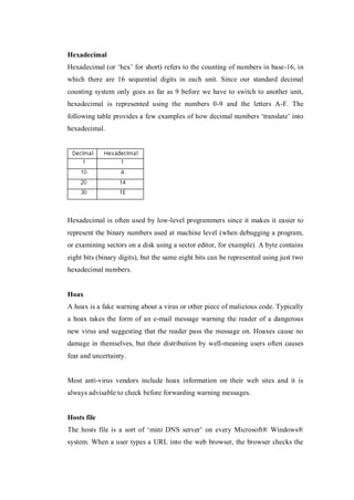Hexadecimal
Hexadecimal (or ‘hex’ for short) refers to the counting of numbers in base-16, in
which there are 16 sequential digits in each unit. Since our standard decimal
counting system only goes as far as 9 before we have to switch to another unit,
hexadecimal is represented using the numbers 0-9 and the letters A-F. The
following table provides a few examples of how decimal numbers ‘translate’ into
hexadecimal.

Hexadecimal is often used by low-level programmers since it makes it easier to
represent the binary numbers used at machine level (when debugging a program,
or examining sectors on a disk using a sector editor, for example). A byte contains
eight bits (binary digits), but the same eight bits can be represented using just two
hexadecimal numbers.

Hoax
A hoax is a fake warning about a virus or other piece of malicious code. Typically
a hoax takes the form of an e-mail message warning the reader of a dangerous
new virus and suggesting that the reader pass the message on. Hoaxes cause no
damage in themselves, but their distribution by well-meaning users often causes
fear and uncertainty.

Most anti-virus vendors include hoax information on their web sites and it is
always advisable to check before forwarding warning messages.

Hosts file
The hosts file is a sort of ‘mini DNS server’ on every Microsoft® Windows®
system. When a user types a URL into the web browser, the browser checks the

 