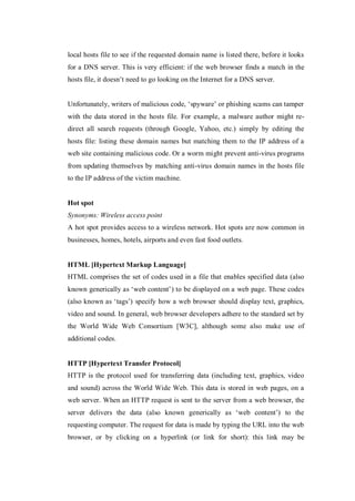 local hosts file to see if the requested domain name is listed there, before it looks
for a DNS server. This is very efficient: if the web browser finds a match in the
hosts file, it doesn’t need to go looking on the Internet for a DNS server.
Unfortunately, writers of malicious code, ‘spyware’ or phishing scams can tamper
with the data stored in the hosts file. For example, a malware author might redirect all search requests (through Google, Yahoo, etc.) simply by editing the
hosts file: listing these domain names but matching them to the IP address of a
web site containing malicious code. Or a worm might prevent anti-virus programs
from updating themselves by matching anti-virus domain names in the hosts file
to the IP address of the victim machine.

Hot spot
Synonyms: Wireless access point
A hot spot provides access to a wireless network. Hot spots are now common in
businesses, homes, hotels, airports and even fast food outlets.

HTML [Hypertext Markup Language]
HTML comprises the set of codes used in a file that enables specified data (also
known generically as ‘web content’) to be displayed on a web page. These codes
(also known as ‘tags’) specify how a web browser should display text, graphics,
video and sound. In general, web browser developers adhere to the standard set by
the World Wide Web Consortium [W3C], although some also make use of
additional codes.

HTTP [Hypertext Transfer Protocol]
HTTP is the protocol used for transferring data (including text, graphics, video
and sound) across the World Wide Web. This data is stored in web pages, on a
web server. When an HTTP request is sent to the server from a web browser, the
server delivers the data (also known generically as ‘web content’) to the
requesting computer. The request for data is made by typing the URL into the web
browser, or by clicking on a hyperlink (or link for short): this link may be

 