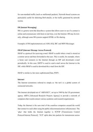for non-standard traffic (such as malformed packets). Network-based systems are
particularly useful for detecting DoS attacks, or the traffic generated by network
worms.

IM [Instant Messaging]
IM is a generic term that describes a system that allows users to see if a contact is
online and communicate with them in real time, over the Internet. IM may be textonly, although some IM systems support HTML or file sharing.

Examples of IM implementations are AIM, ICQ, IRC and MSN Messenger.

IMAP [Internet Message Access Protocol]
IMAP is a protocol for receiving e-mail. IMAP is useful where e-mail is stored on
a remote server and then forwarded to the user. This is useful, for example, where
a home user connects to the Internet through an ISP and downloads e-mail
periodically. In this case, SMTP is used to send e-mail across the Internet to the
ISP, while IMAP is used to download the e-mail from the ISP.

IMAP is similar to, but more sophisticated than, POP3.

Internet
The Internet (sometimes referred to simply as ‘the net’) is a global system of
connected networks.
The Internet developed out of ‘ARPANET’, set up in 1969 by the US government
agency ARPA [Advanced Research Projects Agency] to provide a network of
computers that would connect various academic and research organizations.

Today the Internet is the sum total of the countless computers around the world
that connect to each other using the public telecommunications infrastructure. The
‘glue’ that holds the Internet together is TCP/IP [Transmission Control
Protocol/Internet Protocol]. ‘TCP’ splits data into packets for transmission across

 
