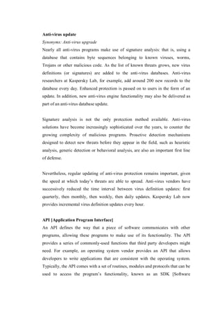 Anti-virus update
Synonyms: Anti-virus upgrade
Nearly all anti-virus programs make use of signature analysis: that is, using a
database that contains byte sequences belonging to known viruses, worms,
Trojans or other malicious code. As the list of known threats grows, new virus
definitions (or signatures) are added to the anti-virus databases. Anti-virus
researchers at Kaspersky Lab, for example, add around 200 new records to the
database every day. Enhanced protection is passed on to users in the form of an
update. In addition, new anti-virus engine functionality may also be delivered as
part of an anti-virus database update.

Signature analysis is not the only protection method available. Anti-virus
solutions have become increasingly sophisticated over the years, to counter the
growing complexity of malicious programs. Proactive detection mechanisms
designed to detect new threats before they appear in the field, such as heuristic
analysis, generic detection or behavioral analysis, are also an important first line
of defense.

Nevertheless, regular updating of anti-virus protection remains important, given
the speed at which today’s threats are able to spread. Anti-virus vendors have
successively reduced the time interval between virus definition updates: first
quarterly, then monthly, then weekly, then daily updates. Kaspersky Lab now
provides incremental virus definition updates every hour.

API [Application Program Interface]
An API defines the way that a piece of software communicates with other
programs, allowing these programs to make use of its functionality. The API
provides a series of commonly-used functions that third party developers might
need. For example, an operating system vendor provides an API that allows
developers to write applications that are consistent with the operating system.
Typically, the API comes with a set of routines, modules and protocols that can be
used to access the program’s functionality, known as an SDK [Software

 
