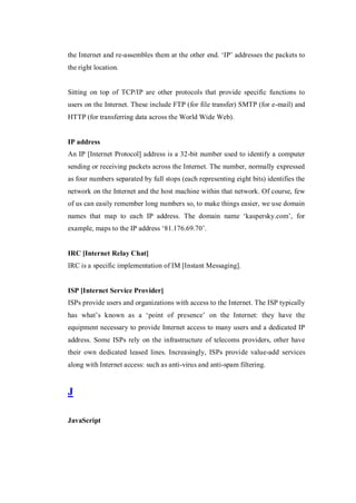 the Internet and re-assembles them at the other end. ‘IP’ addresses the packets to
the right location.

Sitting on top of TCP/IP are other protocols that provide specific functions to
users on the Internet. These include FTP (for file transfer) SMTP (for e-mail) and
HTTP (for transferring data across the World Wide Web).

IP address
An IP [Internet Protocol] address is a 32-bit number used to identify a computer
sending or receiving packets across the Internet. The number, normally expressed
as four numbers separated by full stops (each representing eight bits) identifies the
network on the Internet and the host machine within that network. Of course, few
of us can easily remember long numbers so, to make things easier, we use domain
names that map to each IP address. The domain name ‘kaspersky.com’, for
example, maps to the IP address ‘81.176.69.70’.

IRC [Internet Relay Chat]
IRC is a specific implementation of IM [Instant Messaging].

ISP [Internet Service Provider]
ISPs provide users and organizations with access to the Internet. The ISP typically
has what’s known as a ‘point of presence’ on the Internet: they have the
equipment necessary to provide Internet access to many users and a dedicated IP
address. Some ISPs rely on the infrastructure of telecoms providers, other have
their own dedicated leased lines. Increasingly, ISPs provide value-add services
along with Internet access: such as anti-virus and anti-spam filtering.

J
JavaScript

 