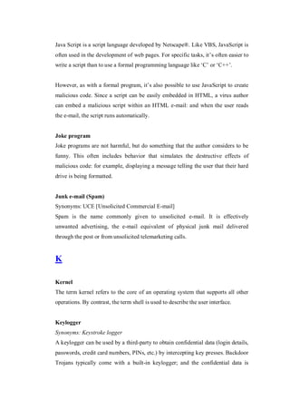 Java Script is a script language developed by Netscape®. Like VBS, JavaScript is
often used in the development of web pages. For specific tasks, it’s often easier to
write a script than to use a formal programming language like ‘C’ or ‘C++’.
However, as with a formal program, it’s also possible to use JavaScript to create
malicious code. Since a script can be easily embedded in HTML, a virus author
can embed a malicious script within an HTML e-mail: and when the user reads
the e-mail, the script runs automatically.

Joke program
Joke programs are not harmful, but do something that the author considers to be
funny. This often includes behavior that simulates the destructive effects of
malicious code: for example, displaying a message telling the user that their hard
drive is being formatted.

Junk e-mail (Spam)
Synonyms: UCE [Unsolicited Commercial E-mail]
Spam is the name commonly given to unsolicited e-mail. It is effectively
unwanted advertising, the e-mail equivalent of physical junk mail delivered
through the post or from unsolicited telemarketing calls.

K
Kernel
The term kernel refers to the core of an operating system that supports all other
operations. By contrast, the term shell is used to describe the user interface.

Keylogger
Synonyms: Keystroke logger
A keylogger can be used by a third-party to obtain confidential data (login details,
passwords, credit card numbers, PINs, etc.) by intercepting key presses. Backdoor
Trojans typically come with a built-in keylogger; and the confidential data is

 