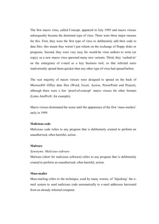 The first macro virus, called Concept, appeared in July 1995 and macro viruses
subsequently became the dominant type of virus. There were three major reasons
for this. First, they were the first type of virus to deliberately add their code to
data files: this meant they weren’t just reliant on the exchange of floppy disks or
programs. Second, they were very easy for would-be virus authors to write (or
copy), so a new macro virus spawned many new variants. Third, they ‘cashed-in’
on the emergence of e-mail as a key business tool, so that infected users
inadvertently spread them quicker than any other type of virus had spread before.

The vast majority of macro viruses were designed to spread on the back of
Microsoft® Office data files (Word, Excel, Access, PowerPoint and Project),
although there were a few ‘proof-of-concept’ macro viruses for other formats
(Lotus AmiPro®, for example).
Macro viruses dominated the scene until the appearance of the first ‘mass-mailers’
early in 1999.

Malicious code
Malicious code refers to any program that is deliberately created to perform an
unauthorized, often harmful, action.

Malware
Synonyms: Malicious software
Malware (short for malicious software) refers to any program that is deliberately
created to perform an unauthorized, often harmful, action.

Mass-mailer
Mass-mailing refers to the technique, used by many worms, of ‘hijacking’ the email system to send malicious code automatically to e-mail addresses harvested
from an already infected computer.

 