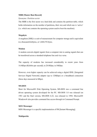MBR [Master Boot Record]
Synonyms: Partition sector
The MBR is the first sector on a hard disk and contains the partition table, which
holds information on the number of partitions, their size and which one is ‘active’
(i.e. which one contains the operating system used to boot the machine).

Megabyte
A megabyte [MB] is a unit of measurement for computer storage and is equivalent
to a thousand kilobytes, or 1,048,576 bytes.

Modem
A modem converts digital signals from a computer into to analog signals that can
be transferred across a standard telephone line and vice versa.

The capacity of modems has increased considerably in recent years from
14.4Kbps (Kilobits per second), to 28.8Kbps, to 56Kbps.

However, even higher capacity can be achieved using a digital IDSL [Integrated
Services Digital Network] adaptor (up to 128Kbps) or a broadband connection
(these days measured in Mbps).

MS-DOS
Short for Microsoft® Disk Operating System, MS-DOS was a command line
driven operating system developed for the PC. MS-DOS 1.0 was released ion
1981 and the final version, MS-DOS 6.22, was released in 1994. Microsoft®
Windows® also provides command line access through its Command Prompt.

MSN Messenger
MSN Messenger is a specific implementation of IM [Instant Messaging].

Multipartite

 