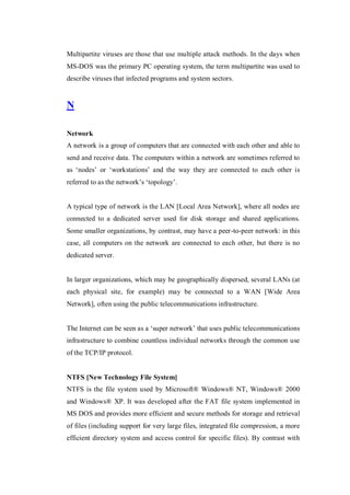 Multipartite viruses are those that use multiple attack methods. In the days when
MS-DOS was the primary PC operating system, the term multipartite was used to
describe viruses that infected programs and system sectors.

N
Network
A network is a group of computers that are connected with each other and able to
send and receive data. The computers within a network are sometimes referred to
as ‘nodes’ or ‘workstations’ and the way they are connected to each other is
referred to as the network’s ‘topology’.

A typical type of network is the LAN [Local Area Network], where all nodes are
connected to a dedicated server used for disk storage and shared applications.
Some smaller organizations, by contrast, may have a peer-to-peer network: in this
case, all computers on the network are connected to each other, but there is no
dedicated server.

In larger organizations, which may be geographically dispersed, several LANs (at
each physical site, for example) may be connected to a WAN [Wide Area
Network], often using the public telecommunications infrastructure.
The Internet can be seen as a ‘super network’ that uses public telecommunications
infrastructure to combine countless individual networks through the common use
of the TCP/IP protocol.

NTFS [New Technology File System]
NTFS is the file system used by Microsoft® Windows® NT, Windows® 2000
and Windows® XP. It was developed after the FAT file system implemented in
MS DOS and provides more efficient and secure methods for storage and retrieval
of files (including support for very large files, integrated file compression, a more
efficient directory system and access control for specific files). By contrast with

 