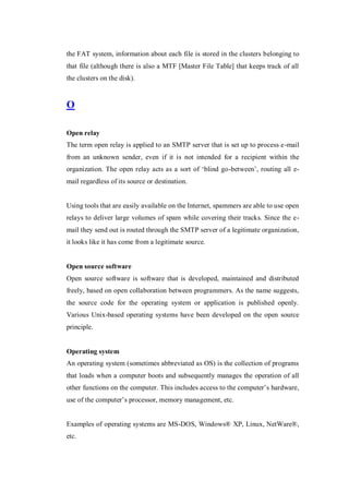 the FAT system, information about each file is stored in the clusters belonging to
that file (although there is also a MTF [Master File Table] that keeps track of all
the clusters on the disk).

O
Open relay
The term open relay is applied to an SMTP server that is set up to process e-mail
from an unknown sender, even if it is not intended for a recipient within the
organization. The open relay acts as a sort of ‘blind go-between’, routing all email regardless of its source or destination.

Using tools that are easily available on the Internet, spammers are able to use open
relays to deliver large volumes of spam while covering their tracks. Since the email they send out is routed through the SMTP server of a legitimate organization,
it looks like it has come from a legitimate source.

Open source software
Open source software is software that is developed, maintained and distributed
freely, based on open collaboration between programmers. As the name suggests,
the source code for the operating system or application is published openly.
Various Unix-based operating systems have been developed on the open source
principle.

Operating system
An operating system (sometimes abbreviated as OS) is the collection of programs
that loads when a computer boots and subsequently manages the operation of all
other functions on the computer. This includes access to the computer’s hardware,
use of the computer’s processor, memory management, etc.

Examples of operating systems are MS-DOS, Windows® XP, Linux, NetWare®,
etc.

 