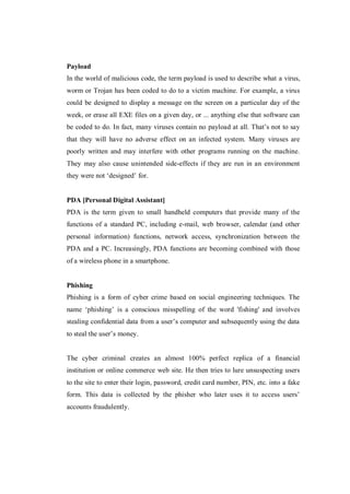 Payload
In the world of malicious code, the term payload is used to describe what a virus,
worm or Trojan has been coded to do to a victim machine. For example, a virus
could be designed to display a message on the screen on a particular day of the
week, or erase all EXE files on a given day, or ... anything else that software can
be coded to do. In fact, many viruses contain no payload at all. That’s not to say
that they will have no adverse effect on an infected system. Many viruses are
poorly written and may interfere with other programs running on the machine.
They may also cause unintended side-effects if they are run in an environment
they were not ‘designed’ for.

PDA [Personal Digital Assistant]
PDA is the term given to small handheld computers that provide many of the
functions of a standard PC, including e-mail, web browser, calendar (and other
personal information) functions, network access, synchronization between the
PDA and a PC. Increasingly, PDA functions are becoming combined with those
of a wireless phone in a smartphone.

Phishing
Phishing is a form of cyber crime based on social engineering techniques. The
name ‘phishing’ is a conscious misspelling of the word 'fishing' and involves
stealing confidential data from a user’s computer and subsequently using the data
to steal the user’s money.

The cyber criminal creates an almost 100% perfect replica of a financial
institution or online commerce web site. He then tries to lure unsuspecting users
to the site to enter their login, password, credit card number, PIN, etc. into a fake
form. This data is collected by the phisher who later uses it to access users’
accounts fraudulently.

 