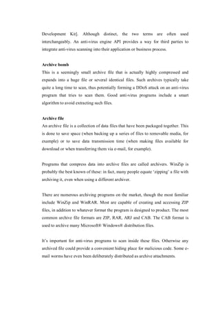 Development Kit].

Although distinct, the two terms are often

used

interchangeably. An anti-virus engine API provides a way for third parties to
integrate anti-virus scanning into their application or business process.

Archive bomb
This is a seemingly small archive file that is actually highly compressed and
expands into a huge file or several identical files. Such archives typically take
quite a long time to scan, thus potentially forming a DDoS attack on an anti-virus
program that tries to scan them. Good anti-virus programs include a smart
algorithm to avoid extracting such files.

Archive file
An archive file is a collection of data files that have been packaged together. This
is done to save space (when backing up a series of files to removable media, for
example) or to save data transmission time (when making files available for
download or when transferring them via e-mail, for example).

Programs that compress data into archive files are called archivers. WinZip is
probably the best known of these: in fact, many people equate ‘zipping’ a file with
archiving it, even when using a different archiver.

There are numerous archiving programs on the market, though the most familiar
include WinZip and WinRAR. Most are capable of creating and accessing ZIP
files, in addition to whatever format the program is designed to product. The most
common archive file formats are ZIP, RAR, ARJ and CAB. The CAB format is
used to archive many Microsoft® Windows® distribution files.
It’s important for anti-virus programs to scan inside these files. Otherwise any
archived file could provide a convenient hiding place for malicious code. Some email worms have even been deliberately distributed as archive attachments.

 