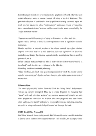 Some financial institutions now make use of a graphical keyboard, where the user
selects characters using a mouse, instead of using a physical keyboard. This
prevents collection of confidential data by phishers who trap keyboard input, but
is of no avail against so-called ‘screenscraper’ techniques: where a Trojan that
takes a snapshot of the user’s screen and forwards it to the server controlled by the
Trojan author or ‘master’.

There are several different ways of trying to drive users to a fake web site.
Spam e-mail, spoofed to look like correspondence from a legitimate financial
institution.
Hostile profiling, a targeted version of the above method: the cyber criminal
exploits web sites that use e-mail addresses for user registration or password
reminders and directs the phishing scam at specific users (asking them to confirm
passwords, etc.).
Install a Trojan that edits the hosts file, so that when the victim tries to browse to
their bank’s web site, they are re-directed to the fake site.
Pharming, also known as DNS poisoning.
‘Spear phishing’, an attack on a specific organization in which the phisher simply
asks for one employee’s details and uses them to gain wider access to the rest of
the network.

Polymorphism
The term ‘polymorphic’ comes from the Greek for ‘many forms’. Polymorphic
viruses are variably-encrypted. They try to evade detection by changing their
‘shape’ with each infection, so there’s no constant sequence of bytes for an antivirus program to search for. As a result, anti-virus programs must use various
other techniques to identify and remove polymorphic viruses, including emulating
the code, or using mathematical algorithms to ‘see through’ the code.

POP3 [Post Office Protocol 3]
POP3 is a protocol for receiving e-mail. POP3 is useful where e-mail is stored on
a remote server and then forwarded to the user. This is useful, for example, where

 