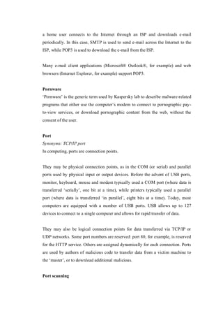 a home user connects to the Internet through an ISP and downloads e-mail
periodically. In this case, SMTP is used to send e-mail across the Internet to the
ISP, while POP3 is used to download the e-mail from the ISP.

Many e-mail client applications (Microsoft® Outlook®, for example) and web
browsers (Internet Explorer, for example) support POP3.

Pornware
‘Pornware’ is the generic term used by Kaspersky lab to describe malware-related
programs that either use the computer’s modem to connect to pornographic payto-view services, or download pornographic content from the web, without the
consent of the user.

Port
Synonyms: TCP/IP port
In computing, ports are connection points.

They may be physical connection points, as in the COM (or serial) and parallel
ports used by physical input or output devices. Before the advent of USB ports,
monitor, keyboard, mouse and modem typically used a COM port (where data is
transferred ‘serially’, one bit at a time), while printers typically used a parallel
port (where data is transferred ‘in parallel’, eight bits at a time). Today, most
computers are equipped with a number of USB ports. USB allows up to 127
devices to connect to a single computer and allows for rapid transfer of data.

They may also be logical connection points for data transferred via TCP/IP or
UDP networks. Some port numbers are reserved: port 80, for example, is reserved
for the HTTP service. Others are assigned dynamically for each connection. Ports
are used by authors of malicious code to transfer data from a victim machine to
the ‘master’, or to download additional malicious.

Port scanning

 