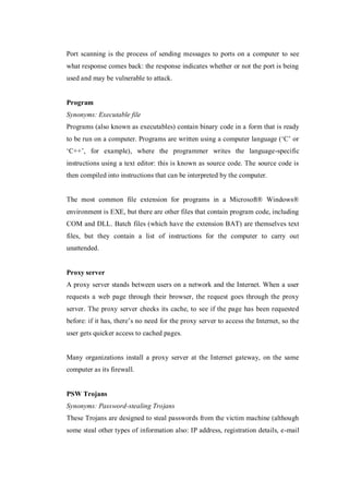 Port scanning is the process of sending messages to ports on a computer to see
what response comes back: the response indicates whether or not the port is being
used and may be vulnerable to attack.

Program
Synonyms: Executable file
Programs (also known as executables) contain binary code in a form that is ready
to be run on a computer. Programs are written using a computer language (‘C’ or
‘C++’, for example), where the programmer writes the language-specific
instructions using a text editor: this is known as source code. The source code is
then compiled into instructions that can be interpreted by the computer.

The most common file extension for programs in a Microsoft® Windows®
environment is EXE, but there are other files that contain program code, including
COM and DLL. Batch files (which have the extension BAT) are themselves text
files, but they contain a list of instructions for the computer to carry out
unattended.

Proxy server
A proxy server stands between users on a network and the Internet. When a user
requests a web page through their browser, the request goes through the proxy
server. The proxy server checks its cache, to see if the page has been requested
before: if it has, there’s no need for the proxy server to access the Internet, so the
user gets quicker access to cached pages.

Many organizations install a proxy server at the Internet gateway, on the same
computer as its firewall.

PSW Trojans
Synonyms: Password-stealing Trojans
These Trojans are designed to steal passwords from the victim machine (although
some steal other types of information also: IP address, registration details, e-mail

 