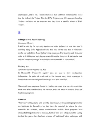 client details, and so on). This information is then sent to an e-mail address coded
into the body of the Trojan. The first PSW Trojans were AOL password stealing
Trojans: and they are so numerous that they form a specific subset of PWS
Trojans.

R
RAM [Random Access memory]
Synonyms: Memory
RAM is used by the operating system and other software to hold data that is
currently being used. Applications and data held on the hard disk or removable
media are loaded into RAM before being processed. It’s faster to read from, and
write to, RAM than a hard disk or removable media. However, RAM can be used
only for temporary storage: it is cleared whenever the PC is switched off.

Registry key
Synonyms: System registry key, Key
In Microsoft® Windows®, registry keys are used to store configuration
information: the value of a relevant key is changed every time a program is
installed or when its configuration settings have been modified.

Many malicious programs change key values, or create new ones, to ensure that
their code runs automatically: in addition, they can have an adverse effect on
legitimate programs.

Riskware
‘Riskware’ is the generic term used by Kaspersky Lab to describe programs that
are legitimate in themselves, but that have the potential for misuse by cyber
criminals: for example, remote administration utilities. Such programs have
always had the potential to be misused, but they now have a higher profile. During
the last few years, there has been a fusion of ‘traditional’ virus techniques with

 