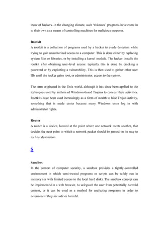 those of hackers. In the changing climate, such ‘riskware’ programs have come in
to their own as a means of controlling machines for malicious purposes.

Rootkit
A rootkit is a collection of programs used by a hacker to evade detection while
trying to gain unauthorized access to a computer. This is done either by replacing
system files or libraries, or by installing a kernel module. The hacker installs the
rootkit after obtaining user-level access: typically this is done by cracking a
password or by exploiting a vulnerability. This is then used to gather other user
IDs until the hacker gains root, or administrator, access to the system.

The term originated in the Unix world, although it has since been applied to the
techniques used by authors of Windows-based Trojans to conceal their activities.
Rootkits have been used increasingly as a form of stealth to hide Trojan activity,
something that is made easier because many Windows users log in with
administrator rights.

Router
A router is a device, located at the point where one network meets another, that
decides the next point to which a network packet should be passed on its way to
its final destination.

S
Sandbox
In the context of computer security, a sandbox provides a tightly-controlled
environment in which semi-trusted programs or scripts can be safely run in
memory (or with limited access to the local hard disk). The sandbox concept can
be implemented in a web browser, to safeguard the user from potentially harmful
content, or it can be used as a method for analyzing programs in order to
determine if they are safe or harmful.

 